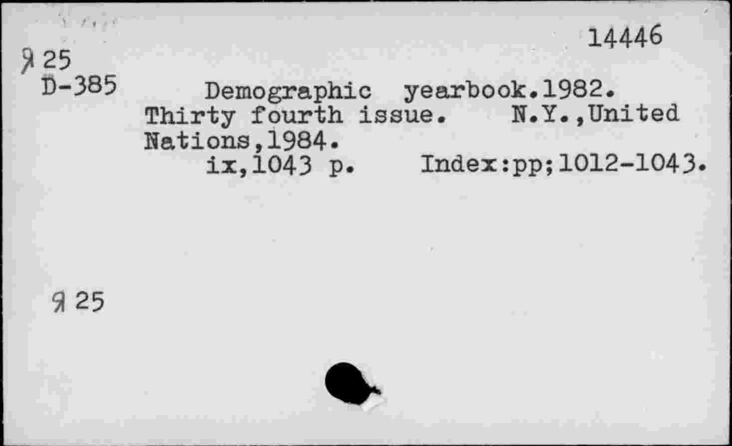 ﻿14446
2 25
D-385 Demographic yearbook.1982.
Thirty fourth issue.	N.Y.,United
Nations,1984.
ix,1043 p. Index:pp;1012-1043»
9 25